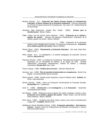 Revista Electrónica “Actualidades Investigativas en Educación”
Morales, Damaris. (s.f.). Desarrollo del Talento Humano basado en Competencias
Laborales: el Nuevo enfoque de la formación profesional. Ponencia presentada
en el Primer Congreso Nacional de Competencias. San José, C.R.: Instituto Nacional
de Aprendizaje.
Nirenberg, Olga; Brawerman, Josette; Ruiz, Violeta. (2000). Evaluar para la
transformación. México: Paidós.
Pallán, Carlos; Van der Donckt, Pierre (editores). (1995). Evaluación de la calidad y
gestión del cambio. Memoria del seminario interamericano "Evaluación de la
calidad y gestión de cambio. México: ANUIES.
_________________________________________. (1995). Evaluación de la educación
superior como estrategia para el cambio. El proceso de autoevaluación. Evaluación
de la calidad y gestión del cambio. México: ANUIES.
Pereira, Rocío. (1991). Planeamiento y Evaluación Educativa. San José, Costa Rica:
MEP-C.I.P.E.T.
Pérez, Sergio. (s.f.). La investigación y la práctica pedagógica de avanzada. Caminos
Abiertos, Educación 23.
Popovsky, Ricardo. (1993). La calidad de la enseñanza. Resultado del seminario temático
organizado por la Universidad de Palermo: 6 de agosto de 1992. Canadá,
Organización Universitaria Interamericana, Instituto de Gestión y Liderazgo
Universitario: Revista IGLU, No.4, Abril.
Posner, George. (1998). Análisis del curriculum. Colombia: McGraw Hill.
Quintana, Juan. (1999). Plan de estudios fundamentado en competencias. Santa Fe de
Bogotá: Universidad Militar Nueva Granada.
Rama, Germán. (1989). Cambio social, educación y crisis en América Latina. Análisis, No.
49-50, enero-diciembre.
Román, Marcela. (1999). Hacia una Evaluación Constructivista de Proyectos Sociales.
Revista Mad. No.1. Septiembre.
Scott, P. (1990). Introducción a la Investigación y a la Evaluación. Guatemala:
Universidad de San Carlos.
Sol, Ricardo. (1995). Reflexiones sobre la gestión del cambio: paradojas, criterios y retos.
Evaluación de la calidad y gestión del cambio. Pallán, Carlos y Van der Donckt,
Pierre (editores). México: ANUIES.
Soria, Oscar. (1993). El dilema entre saber, poder y querer ¿Una nueva universidad para
el siglo XXI?. PLANIUC, Vol.12, No.20.
Stufflebeam, Daniel; Shinkfield, Anthony. (1995). Evaluación sistemática - Guía teórica y
práctica. España: Centro de Publicaciones del Ministerio de Educación y Ciencia,
Ediciones Paidós Ibérica.
_____________________________________________________________________________Volumen 4, Número 2, Año 2004 27
 