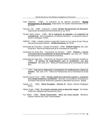 Revista Electrónica “Actualidades Investigativas en Educación”
_____________________________________________________________________________Volumen 4, Número 2, Año 2004 28
Tiana, Alejandro. (1996). La evaluación de los sistemas educativos. Revista
Iberoamericana de Educación, Organización de Estados Iberoamericanos No.10,
pp. 37-61.
Toranzos, Lilia. (1996). Evaluación y calidad. Revista Iberoamericana de Educación.
Organización de Estados Iberoamericanos No.10, pp. 63-78.
Torrado, María Cristina. (1996). De la evaluación de aptitudes a la evaluación de
competencias. Serie Investigación y Evaluación Educativa. La educación superior.
Santa Fe de Bogotá: ICFES.
UNESCO. (1990). Libertad creadora y desarrollo humano en una cultura de paz. Nuevos
roles de la Educación Superior. Perfiles Educativos, No. 49-50.
Universidad de Costa Rica. Consejo Universitario. (1990). Estatuto Orgánico. San José,
Costa Rica: Oficina de Publicaciones de la Universidad de Costa Rica.
Universidad de Costa Rica. Vicerrectoría de Docencia. (1995). Políticas y normas
curriculares para la actualización de planes de estudios. San José, C.R.: Oficina
de Publicaciones de la Universidad de Costa Rica.
Universidad de Costa Rica. Vicerrectoría de Docencia, Centro de Evaluación Académica.
(1999). El proceso de autoevaluación para la acreditación: una guía
orientadora. San José, C.R.: Oficina de Publicaciones de la Universidad de Costa
Rica.
__________________________________________________________________________.
(1991). Guía para la elaboración y presentación de modificaciones a planes de
estudios. San José, C.R.: Oficina de Publicaciones de la Universidad de Costa
Rica.
Van Der Donckt, Pierre. (1995). Canadá: estado de la educación superior y, evaluación
de la calidad académica y acreditación. Seminario: La acreditación universitaria en
el contexto internacional: tendencias, problemas y alternativas de solución. Bogotá.
Vigotski, L.S. (1993). Obras Escogidas. Volumen III. Moscú: Editorial Pedagógica
Moscú.
Villarini, Ángel. (1996). El currículo orientado hacia el desarrollo integral. Río Piedra,
Puerto Rico: Biblioteca del Pensamiento Crítico.
Yus, Rafael. (1998). Temas transversales: Hacia una nueva escuela. Barcelona,
España: Editorial Graó, Serie Transversalidad.
 