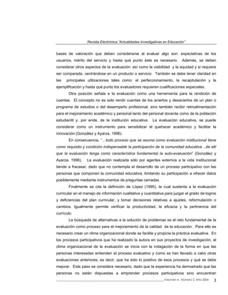 Revista Electrónica “Actualidades Investigativas en Educación”
bases de valoración que deben considerarse al evaluar algo son: expectativas de los
usuarios, mérito del servicio y hasta qué punto éste es necesario. Además, se deben
considerar otros aspectos de la evaluación: así como la viabilidad y la equidad y si requiere
ser comparada, centrándose en un producto o servicio. También se debe tener claridad en
las principales utilizaciones tales como: el perfeccionamiento, la recapitulación y la
ejemplificación y hasta qué punto los evaluadores requieren cualificaciones especiales.
Otra posición señala a la evaluación como una herramienta para la rendición de
cuentas. El concepto no es solo rendir cuentas de los aciertos y desaciertos de un plan o
programa de estudios o del desempeño profesional, sino también recibir retroalimentación
para el mejoramiento académico y personal tanto del personal docente como de la población
estudiantil y, por ende, de la institución educativa. La evaluación educativa, se puede
considerar como un instrumento para sensibilizar el quehacer académico y facilitar la
innovación (González y Ayarza, 1996).
En consecuencia, “…todo proceso que se asuma como evaluación institucional tiene
como requisito y condición indispensable la participación de la comunidad educativa…de allí
que la evaluación tenga como característica fundamental la auto-evaluación” (González y
Ayarza, 1996). La evaluación realizada sólo por agentes externos a la vida institucional
tiende a fracasar, dado que no contempla el desarrollo de un proceso participativo con las
personas que componen la comunidad educativa, limitando su participación a ofrecer datos
posiblemente mediante instrumentos de preguntas cerradas.
Finalmente se cita la definición de López (1995), la cual sustenta a la evaluación
curricular en el manejo de información cualitativa y cuantitativa para juzgar el grado de logros
y deficiencias del plan curricular, y tomar decisiones relativas a ajustes, reformulación o
cambios. Igualmente permite verificar la productividad, la eficacia y la pertinencia del
currículo.
La búsqueda de alternativas a la solución de problemas es el reto fundamental de la
evaluación como proceso para el mejoramiento de la calidad de la educación. Para ello es
necesario crear un clima organizacional donde se facilite y propicie la práctica evaluativa. En
los procesos participativos que ha realizado la autora en sus proyectos de investigación, el
clima organizacional de la evaluación se inicia con la indagación de la forma en que las
personas interesadas entienden el proceso evaluativo y como se han llevado a cabo otras
evaluaciones anteriores; es decir, que ha sido lo positivo de esos procesos y qué se debe
mejorar. Este paso se considera necesario, dado que la experiencia ha demostrado que las
personas no están dispuestas a emprender procesos participativos sino encuentran
_____________________________________________________________________________Volumen 4, Número 2, Año 2004 3
 