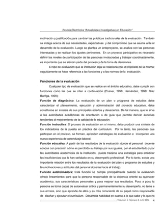 Revista Electrónica “Actualidades Investigativas en Educación”
motivación y justificación para cambiar las prácticas tradicionales de la evaluación. También
se indaga acerca de sus necesidades, expectativas y del compromiso que se asume ante el
desarrollo de la evaluación. Luego se plantea un anteproyecto, se analiza con las personas
interesadas y se realizan los ajustes pertinentes. En un proyecto participativo es necesario
definir los niveles de participación de las personas involucradas y trabajar coordinadamente,
es importante que se sientan parte del proceso y de la toma de decisiones.
El tipo de evaluación que la institución elija se relaciona con el propósito de la misma;
seguidamente se hace referencia a las funciones y a las normas de la evaluación.
Funciones de la evaluación
Cualquier tipo de evaluación que se realice en el ámbito educativo, debe cumplir con
funciones como las que se citan a continuación (Posner, 1998; Hernández, 1998; Díaz
Barriga, 1999):
Función de diagnóstico: La evaluación de un plan o programa de estudios debe
caracterizar el planeamiento, ejecución y administración del proyecto educativo, debe
constituirse en síntesis de sus principales aciertos y desaciertos. De tal manera, que le sirva
a las autoridades académicas de orientación o de guía que permita derivar acciones
tendientes al mejoramiento de la calidad de la educación.
Función instructiva: El proceso de evaluación en sí mismo, debe producir una síntesis de
los indicadores de la puesta en práctica del currículum. Por lo tanto, las personas que
participan en el proceso, se forman, aprenden estrategias de evaluación e incorporan una
nueva experiencia de aprendizaje laboral.
Función educativa: A partir de los resultados de la evaluación donde el personal docente
conoce con precisión cómo es percibido su trabajo por sus iguales, por el estudiantado y por
las autoridades académicas de la institución, puede trazarse una estrategia para erradicar
las insuficiencias que le han señalado en su desempeño profesional. Por lo tanto, existe una
importante relación entre los resultados de la evaluación del plan o programa de estudios y
las motivaciones y actitudes del personal docente hacia el trabajo.
Función autoformadora: Esta función se cumple principalmente cuando la evaluación
ofrece lineamientos para que la persona responsable de la docencia oriente su quehacer
académico, sus características personales y para mejorar sus resultados. Poco a poco la
persona se torna capaz de autoevaluar crítica y permanentemente su desempeño, no teme a
sus errores, sino que aprende de ellos y es más consciente de su papel como responsable
de diseñar y ejecutar el currículum. Desarrolla habilidad en cuanto a lo que sabe y lo que no
_____________________________________________________________________________Volumen 4, Número 2, Año 2004 4
 
