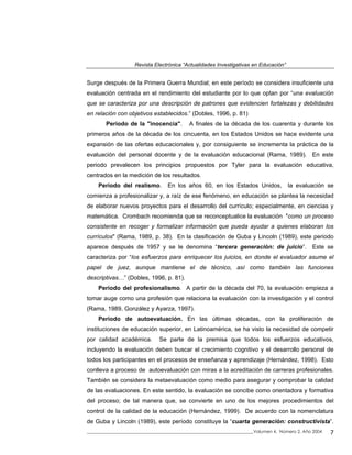 Revista Electrónica “Actualidades Investigativas en Educación”
Surge después de la Primera Guerra Mundial; en este período se considera insuficiente una
evaluación centrada en el rendimiento del estudiante por lo que optan por “una evaluación
que se caracteriza por una descripción de patrones que evidencien fortalezas y debilidades
en relación con objetivos establecidos.” (Dobles, 1996, p. 81)
Período de la "inocencia". A finales de la década de los cuarenta y durante los
primeros años de la década de los cincuenta, en los Estados Unidos se hace evidente una
expansión de las ofertas educacionales y, por consiguiente se incrementa la práctica de la
evaluación del personal docente y de la evaluación educacional (Rama, 1989). En este
periodo prevalecen los principios propuestos por Tyler para la evaluación educativa,
centrados en la medición de los resultados.
Período del realismo. En los años 60, en los Estados Unidos, la evaluación se
comienza a profesionalizar y, a raíz de ese fenómeno, en educación se plantea la necesidad
de elaborar nuevos proyectos para el desarrollo del currículo; especialmente, en ciencias y
matemática. Crombach recomienda que se reconceptualice la evaluación "como un proceso
consistente en recoger y formalizar información que pueda ayudar a quienes elaboran los
currículos" (Rama, 1989, p. 38). En la clasificación de Guba y Lincoln (1989), este periodo
aparece después de 1957 y se le denomina “tercera generación: de juicio”. Este se
caracteriza por “los esfuerzos para enriquecer los juicios, en donde el evaluador asume el
papel de juez, aunque mantiene el de técnico, así como también las funciones
descriptivas…” (Dobles, 1996, p. 81).
Período del profesionalismo. A partir de la década del 70, la evaluación empieza a
tomar auge como una profesión que relaciona la evaluación con la investigación y el control
(Rama, 1989, González y Ayarza, 1997).
Período de autoevaluación. En las últimas décadas, con la proliferación de
instituciones de educación superior, en Latinoamérica, se ha visto la necesidad de competir
por calidad académica. Se parte de la premisa que todos los esfuerzos educativos,
incluyendo la evaluación deben buscar el crecimiento cognitivo y el desarrollo personal de
todos los participantes en el procesos de enseñanza y aprendizaje (Hernández, 1998). Esto
conlleva a proceso de autoevaluación con miras a la acreditación de carreras profesionales.
También se considera la metaevaluación como medio para asegurar y comprobar la calidad
de las evaluaciones. En este sentido, la evaluación se concibe como orientadora y formativa
del proceso; de tal manera que, se convierte en uno de los mejores procedimientos del
control de la calidad de la educación (Hernández, 1999). De acuerdo con la nomenclatura
de Guba y Lincoln (1989), este período constituye la “cuarta generación: constructivista”.
_____________________________________________________________________________Volumen 4, Número 2, Año 2004 7
 