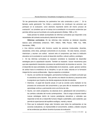 Revista Electrónica “Actualidades Investigativas en Educación”
“En las generaciones anteriores, los parámetros han sido construidos a priori…”. En la
llamada cuarta generación “los límites y parámetros los construyen las personas que
participan en la evaluación, como elemento importante dentro del mismo proceso de
evaluación”, se considera que en el campo de la acreditación no encuentra evidencias que
permitan afirmar que se ha entrado a la cuarta generación (Dobles, 1996, p. 81).
Cada período ha estado acompañado de reformas curriculares que responden a las
necesidades del contexto sociocultural y laboral del momento.
Reformas curriculares. En las reformas más recientes se destacan requisitos
básicos para enfrentarlas (Imbernón, 1991; Villarini, 1996, Posner, 1996; Yus, 1998,
Hernández, 1998):
• Una reforma curricular sólo funciona cuando las personas involucradas: docentes,
estudiantes, entre otras, participan activamente en el proceso. De esta manera, conocen,
interiorizan y asumen una actitud racional ante el compromiso que tiene la institución
educativa con la sociedad en cuanto al desarrollo científico, cultural, político y axiológico.
• En las reformas curriculares es necesario considerar la necesidad de desarrollar
estrategias para la capacitación docente. También es necesario buscar mecanismos para
que esta capacitación trascienda a procesos de autoformación de docentes en servicio. Con
el desarrollo de esas actividades, los profesionales de la docencia, puede generar cambios
de actitud hacia la enseñanza de su disciplina, lo que sin duda, redunda en la formación
integral de los nuevos profesionales. Algunos aspectos a considerar:
Asume, con sentido de investigador, permanente el enfoque y el diseño curricular que
lo caracteriza como docente. Esto permite una relación de alcance y secuencia entre
la asignatura que imparte y las demás asignaturas del plan de estudios.
Interioriza el papel del docente actual, el cual se concibe como mediador en los
procesos de construcción del conocimiento y que para ello es necesarios asumir el
aprendizaje continuo y permanente como una forma de vida.
Asume, con visión prospectiva, los alcances de la globalización del conocimiento y
los cambios culturales del mundo contemporáneo. Esto le exige al docente diseñar
nuevas estrategias dentro de nuevos paradigmas educativos y culturales que
respondan al reto de un desarrollo humano integral, sustentable y auto sostenido, que
permita la supervivencia del equilibrio ecológico, mental y natural.
Para que la evaluación tenga valor formativo para todos los participantes en las
acciones evaluadoras, es imprescindible el conocimiento, análisis y debate conjunto
de las evidencias que afloren durante el proceso de evaluación.
_____________________________________________________________________________Volumen 4, Número 2, Año 2004 8
 