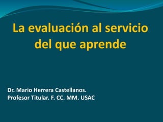 La evaluación al servicio 
del que aprende 
Dr. Mario Herrera Castellanos. 
Profesor Titular. F. CC. MM. USAC 
 