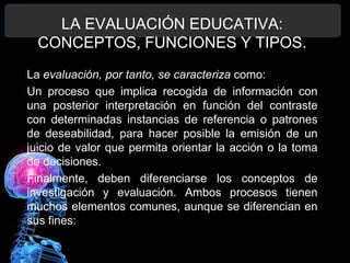 LA EVALUACIÓN EDUCATIVA:
CONCEPTOS, FUNCIONES Y TIPOS.
La evaluación, por tanto, se caracteriza como:
Un proceso que implica recogida de información con
una posterior interpretación en función del contraste
con determinadas instancias de referencia o patrones
de deseabilidad, para hacer posible la emisión de un
juicio de valor que permita orientar la acción o la toma
de decisiones.
Finalmente, deben diferenciarse los conceptos de
investigación y evaluación. Ambos procesos tienen
muchos elementos comunes, aunque se diferencian en
sus fines:

 