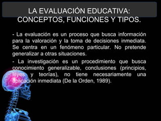 LA EVALUACIÓN EDUCATIVA:
CONCEPTOS, FUNCIONES Y TIPOS.
- La evaluación es un proceso que busca información
para la valoración y la toma de decisiones inmediata.
Se centra en un fenómeno particular. No pretende
generalizar a otras situaciones.
- La investigación es un procedimiento que busca
conocimiento generalizable, conclusiones (principios,
leyes y teorías), no tiene necesariamente una
aplicación inmediata (De la Orden, 1989).

 