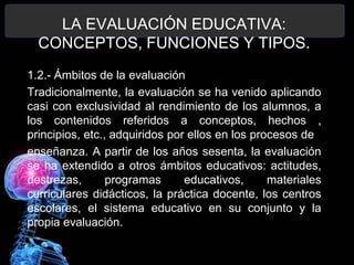 LA EVALUACIÓN EDUCATIVA:
CONCEPTOS, FUNCIONES Y TIPOS.
1.2.- Ámbitos de la evaluación
Tradicionalmente, la evaluación se ha venido aplicando
casi con exclusividad al rendimiento de los alumnos, a
los contenidos referidos a conceptos, hechos ,
principios, etc., adquiridos por ellos en los procesos de
enseñanza. A partir de los años sesenta, la evaluación
se ha extendido a otros ámbitos educativos: actitudes,
destrezas,
programas
educativos,
materiales
curriculares didácticos, la práctica docente, los centros
escolares, el sistema educativo en su conjunto y la
propia evaluación.

 