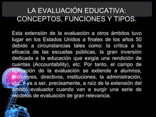 LA EVALUACIÓN EDUCATIVA:
CONCEPTOS, FUNCIONES Y TIPOS.
Esta extensión de la evaluación a otros ámbitos tuvo
lugar en los Estados Unidos a finales de los años 50
debido a circunstancias tales como: la crítica a la
eficacia de las escuelas públicas, la gran inversión
dedicada a la educación que exigía una rendición de
cuentas (Accountability), etc. Por tanto, el campo de
aplicación de la evaluación se extiende a alumnos,
profesores, directivos, instituciones, la administración,
etc. Y va a ser, precisamente, a raíz de la extensión del
ámbito evaluador cuando van a surgir una serie de
modelos de evaluación de gran relevancia.

 