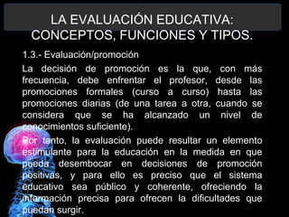 LA EVALUACIÓN EDUCATIVA:
CONCEPTOS, FUNCIONES Y TIPOS.
1.3.- Evaluación/promoción
La decisión de promoción es la que, con más
frecuencia, debe enfrentar el profesor, desde las
promociones formales (curso a curso) hasta las
promociones diarias (de una tarea a otra, cuando se
considera que se ha alcanzado un nivel de
conocimientos suficiente).
Por tanto, la evaluación puede resultar un elemento
estimulante para la educación en la medida en que
pueda desembocar en decisiones de promoción
positivas, y para ello es preciso que el sistema
educativo sea público y coherente, ofreciendo la
información precisa para ofrecen la dificultades que
puedan surgir.

 