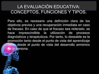 LA EVALUACIÓN EDUCATIVA:
CONCEPTOS, FUNCIONES Y TIPOS.
Para ello, es necesario una definición clara de los
objetivos previos y una recuperación inmediata en caso
de fracaso. En caso de que el fracaso sea reiterado, se
hace imprescindible la utilización de procesos
diagnósticos y terapéuticos. Por tanto, lo deseable es la
promoción tanto desde el punto de vista del aprendizaje
como desde el punto de vista del desarrollo armónico
de la persona.

 