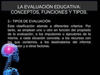 LA EVALUACIÓN EDUCATIVA:
CONCEPTOS, FUNCIONES Y TIPOS.
2.- TIPOS DE EVALUACIÓN
Esta clasificación atiende a diferentes criterios. Por
tanto, se emplean uno u otro en función del propósito
de la evaluación, a los impulsores o ejecutores de la
misma, a cada situación concreta, a los recursos con
los que contemos, a los destinatarios del informe
evaluador y a otros factores.

 
