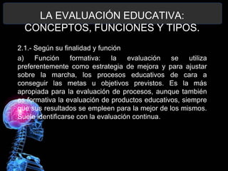 LA EVALUACIÓN EDUCATIVA:
CONCEPTOS, FUNCIONES Y TIPOS.
2.1.- Según su finalidad y función
a)
Función
formativa:
la
evaluación
se
utiliza
preferentemente como estrategia de mejora y para ajustar
sobre la marcha, los procesos educativos de cara a
conseguir las metas u objetivos previstos. Es la más
apropiada para la evaluación de procesos, aunque también
es formativa la evaluación de productos educativos, siempre
que sus resultados se empleen para la mejor de los mismos.
Suele identificarse con la evaluación continua.

 