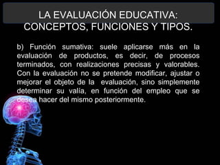 LA EVALUACIÓN EDUCATIVA:
CONCEPTOS, FUNCIONES Y TIPOS.
b) Función sumativa: suele aplicarse más en la
evaluación de productos, es decir, de procesos
terminados, con realizaciones precisas y valorables.
Con la evaluación no se pretende modificar, ajustar o
mejorar el objeto de la evaluación, sino simplemente
determinar su valía, en función del empleo que se
desea hacer del mismo posteriormente.

 