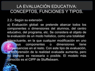 LA EVALUACIÓN EDUCATIVA:
CONCEPTOS, FUNCIONES Y TIPOS.
2.2.- Según su extensión
a) Evaluación global: se pretende abarcar todos los
componentes o dimensiones del alumnos, del centro
educativo, del programa, etc. Se considera el objeto de
la evaluación de un modo holístico, como una totalidad
interactuante, en la que cualquier modificación en uno
de
sus
componentes
o
dimensiones
tiene
consecuencias en el resto. Con este tipo de evaluación,
la comprensión de la realidad evaluada aumenta, pero
no siempre es necesaria o posible. El modelo más
conocido es el CIPP de Stufflebeam.

 