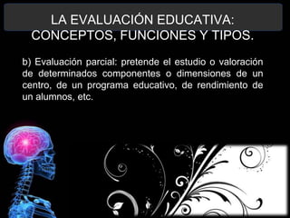 LA EVALUACIÓN EDUCATIVA:
CONCEPTOS, FUNCIONES Y TIPOS.
b) Evaluación parcial: pretende el estudio o valoración
de determinados componentes o dimensiones de un
centro, de un programa educativo, de rendimiento de
un alumnos, etc.

 