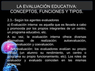 LA EVALUACIÓN EDUCATIVA:
CONCEPTOS, FUNCIONES Y TIPOS.
2.3.- Según los agentes evaluadores
a) Evaluación interna: es aquella que es llevada a cabo
y promovida por los propios integrantes de un centro,
un programa educativo, etc.
A su vez, la evaluación interna ofrece diversas
alternativas
de
realización:
autoevaluación,
heteroevaluación y coevaluación.
* Autoevaluación: los evaluadores evalúan su propio
trabajo (un alumno su rendimiento, un centro o
programa su propio funcionamiento, etc). Los roles de
evaluador y evaluado coinciden en las mismas
personas.

 