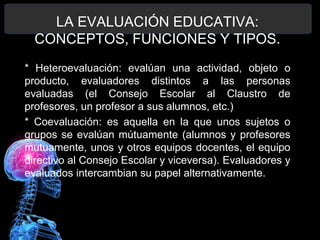 LA EVALUACIÓN EDUCATIVA:
CONCEPTOS, FUNCIONES Y TIPOS.
* Heteroevaluación: evalúan una actividad, objeto o
producto, evaluadores distintos a las personas
evaluadas (el Consejo Escolar al Claustro de
profesores, un profesor a sus alumnos, etc.)
* Coevaluación: es aquella en la que unos sujetos o
grupos se evalúan mútuamente (alumnos y profesores
mutuamente, unos y otros equipos docentes, el equipo
directivo al Consejo Escolar y viceversa). Evaluadores y
evaluados intercambian su papel alternativamente.

 