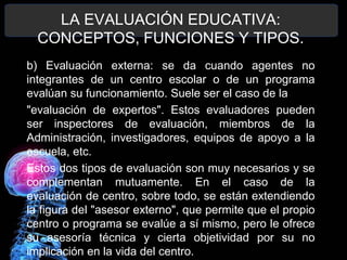 LA EVALUACIÓN EDUCATIVA:
CONCEPTOS, FUNCIONES Y TIPOS.
b) Evaluación externa: se da cuando agentes no
integrantes de un centro escolar o de un programa
evalúan su funcionamiento. Suele ser el caso de la
"evaluación de expertos". Estos evaluadores pueden
ser inspectores de evaluación, miembros de la
Administración, investigadores, equipos de apoyo a la
escuela, etc.
Estos dos tipos de evaluación son muy necesarios y se
complementan mutuamente. En el caso de la
evaluación de centro, sobre todo, se están extendiendo
la figura del "asesor externo", que permite que el propio
centro o programa se evalúe a sí mismo, pero le ofrece
su asesoría técnica y cierta objetividad por su no
implicación en la vida del centro.

 