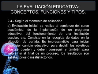 LA EVALUACIÓN EDUCATIVA:
CONCEPTOS, FUNCIONES Y TIPOS.
2.4.- Según el momento de aplicación
a) Evaluación inicial: se realiza al comienzo del curso
académico, de la implantación de un programa
educativo, del funcionamiento de una institución
escolar, etc. Consiste en la recogida de datos en la
situación de partida. Es imprescindible para iniciar
cualquier cambio educativo, para decidir los objetivos
que se pueden y deben conseguir y también para
valorar si al final de un proceso, los resultados son
satisfactorios o insatisfactorios.

 