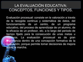 LA EVALUACIÓN EDUCATIVA:
CONCEPTOS, FUNCIONES Y TIPOS.
Evaluación procesual: consiste en la valoración a través
de la recogida continua y sistemática de datos, del
funcionamiento de un centro, de un programa
educativo, del proceso de aprendizaje de un alumno, de
la eficacia de un profesor, etc. a lo largo del periodo de
tiempo fijado para la consecución de unas metas u
objetivos. La evaluación procesual es de gran
importancia dentro de una concepción formativa de la
evaluación, porque permite tomar decisiones de mejora
sobre la marcha.

 
