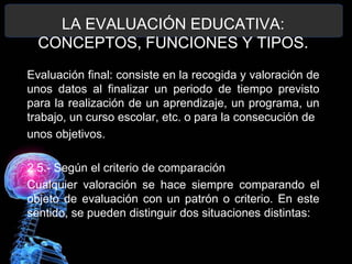 LA EVALUACIÓN EDUCATIVA:
CONCEPTOS, FUNCIONES Y TIPOS.
Evaluación final: consiste en la recogida y valoración de
unos datos al finalizar un periodo de tiempo previsto
para la realización de un aprendizaje, un programa, un
trabajo, un curso escolar, etc. o para la consecución de
unos objetivos.
2.5.- Según el criterio de comparación
Cualquier valoración se hace siempre comparando el
objeto de evaluación con un patrón o criterio. En este
sentido, se pueden distinguir dos situaciones distintas:

 