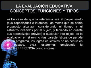 LA EVALUACIÓN EDUCATIVA:
CONCEPTOS, FUNCIONES Y TIPOS.
a) En caso de que la referencia sea el propio sujeto
(sus capacidades e intereses, las metas que se había
propuesto alcanzar, considerando el tiempo y el
esfuerzo invertidos por el sujeto, y teniendo en cuenta
sus aprendizajes previos) o cualquier otro objeto de la
evaluación en si mismo (las características de partida
de un programa, los logros educativos de un centro en
el
pasado,
etc.),
estaremos
empleando
la
AUTOREFERENCIA como sistema.

 