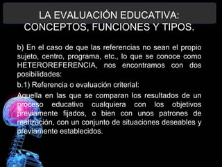 LA EVALUACIÓN EDUCATIVA:
CONCEPTOS, FUNCIONES Y TIPOS.
b) En el caso de que las referencias no sean el propio
sujeto, centro, programa, etc., lo que se conoce como
HETEROREFERENCIA, nos encontramos con dos
posibilidades:
b.1) Referencia o evaluación criterial:
Aquella en las que se comparan los resultados de un
proceso educativo cualquiera con los objetivos
previamente fijados, o bien con unos patrones de
realización, con un conjunto de situaciones deseables y
previamente establecidos.

 