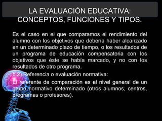 LA EVALUACIÓN EDUCATIVA:
CONCEPTOS, FUNCIONES Y TIPOS.
Es el caso en el que comparamos el rendimiento del
alumno con los objetivos que debería haber alcanzado
en un determinado plazo de tiempo, o los resultados de
un programa de educación compensatoria con los
objetivos que éste se había marcado, y no con los
resultados de otro programa.
b.2) Referencia o evaluación normativa:
El referente de comparación es el nivel general de un
grupo normativo determinado (otros alumnos, centros,
programas o profesores).

 