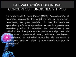 LA EVALUACIÓN EDUCATIVA:
CONCEPTOS, FUNCIONES Y TIPOS.
En palabras de A. de la Orden (1989): "la evaluación, al
prescribir realmente los objetivos de la educación,
determina, en gran medida... lo que los alumnos
aprenden y cómo lo aprenden, lo que los profesores
enseñan y cómo lo enseñan, los contenidos y los
métodos; en otras palabras, el producto y el proceso de
la educación... querámoslo o no, de forma consciente o
inconsciente, la actividad educativa de alumnos y
profesores está en algún grado canalizada por la
evaluación".

 