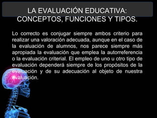 LA EVALUACIÓN EDUCATIVA:
CONCEPTOS, FUNCIONES Y TIPOS.
Lo correcto es conjugar siempre ambos criterio para
realizar una valoración adecuada, aunque en el caso de
la evaluación de alumnos, nos parece siempre más
apropiada la evaluación que emplea la autorreferencia
o la evaluación criterial. El empleo de uno u otro tipo de
evaluación dependerá siempre de los propósitos de la
evaluación y de su adecuación al objeto de nuestra
evaluación.

 