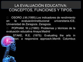 LA EVALUACIÓN EDUCATIVA:
CONCEPTOS, FUNCIONES Y TIPOS.
􀂄 OSORO J.M.(1995).Los indicadores de rendimiento
en
la
evaluacióninstitucional
universitaria.ICE.
Universidad de Zaragoza. Zaragoza.
􀂄 POPHAM, W.J.(1980): Problemas y técnicas de la
evaluación educativa Anaya:Madrid
􀂄 STAKE, R.E. (1975): Evaluating the arts in
education: a responsive approach.Merrill: Columbus
(Ohio).

 