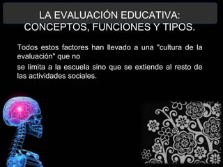 LA EVALUACIÓN EDUCATIVA:
CONCEPTOS, FUNCIONES Y TIPOS.
Todos estos factores han llevado a una "cultura de la
evaluación" que no
se limita a la escuela sino que se extiende al resto de
las actividades sociales.

 