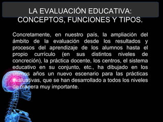 LA EVALUACIÓN EDUCATIVA:
CONCEPTOS, FUNCIONES Y TIPOS.
Concretamente, en nuestro país, la ampliación del
ámbito de la evaluación desde los resultados y
procesos del aprendizaje de los alumnos hasta el
propio currículo (en sus distintos niveles de
concreción), la práctica docente, los centros, el sistema
educativo en su conjunto, etc., ha dibujado en los
últimos años un nuevo escenario para las prácticas
evaluativas, que se han desarrollado a todos los niveles
de manera muy importante.

 