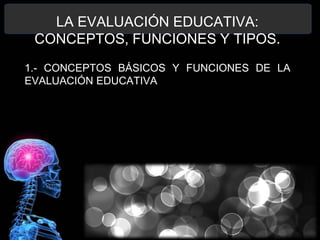 LA EVALUACIÓN EDUCATIVA:
CONCEPTOS, FUNCIONES Y TIPOS.
1.- CONCEPTOS BÁSICOS Y FUNCIONES DE LA
EVALUACIÓN EDUCATIVA

 
