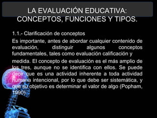 LA EVALUACIÓN EDUCATIVA:
CONCEPTOS, FUNCIONES Y TIPOS.
1.1.- Clarificación de conceptos
Es importante, antes de abordar cualquier contenido de
evaluación,
distinguir
algunos
conceptos
fundamentales, tales como evaluación calificación y
medida. El concepto de evaluación es el más amplio de
los tres, aunque no se identifica con ellos. Se puede
decir que es una actividad inherente a toda actividad
humana intencional, por lo que debe ser sistemática, y
que su objetivo es determinar el valor de algo (Popham,
1990).

 
