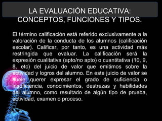 LA EVALUACIÓN EDUCATIVA:
CONCEPTOS, FUNCIONES Y TIPOS.
El término calificación está referido exclusivamente a la
valoración de la conducta de los alumnos (calificación
escolar). Calificar, por tanto, es una actividad más
restringida que evaluar. La calificación será la
expresión cualitativa (apto/no apto) o cuantitativa (10, 9,
8, etc) del juicio de valor que emitimos sobre la
actividad y logros del alumno. En este juicio de valor se
suele querer expresar el grado de suficiencia o
insuficiencia, conocimientos, destrezas y habilidades
del alumno, como resultado de algún tipo de prueba,
actividad, examen o proceso.

 