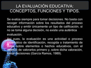 LA EVALUACIÓN EDUCATIVA:
CONCEPTOS, FUNCIONES Y TIPOS.
Se evalúa siempre para tomar decisiones. No basta con
recoger información sobre los resultados del proceso
educativo y emitir únicamente un tipo de calificación, si
no se toma alguna decisión, no existe una auténtica
evaluación.
Así pues, la evaluación es una actividad o proceso
sistemático de identificación, recogida o tratamiento de
datos sobre elementos o hechos educativos, con el
objetivo de valorarlos primero y, sobre dicha valoración,
tomar decisiones (García Ramos, 1989).

 