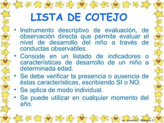 LISTA DE COTEJO
• Instrumento descriptivo de evaluación, de
  observación directa que permite evaluar el
  nivel de desarrollo del niño a través de
  conductas observables.
• Consiste en un listado de indicadores o
  características de desarrollo de un niño a
  determinada edad.
• Se debe verificar la presencia o ausencia de
  éstas características, escribiendo SI o NO.
• Se aplica de modo individual.
• Se puede utilizar en cualquier momento del
  año.

                                    Lic. Jhowany E. Villafuerte S.
 