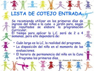 LISTA DE COTEJO ENTRADA
Se recomienda utilizar en los primeros días de
ingreso del niños a la cuna o jardín para, según
los resultados se elabore la programación
Curricular.
El tiempo para aplicar la L.C. será de 2 a 4
semanas, pero ello dependerá de:

 • Cuán larga es la LC, la realidad del programa.
 • La disposición del niño en el momento de las
   evaluaciones.
 • El horario de permanencia del niño en la Cuna
   o Programa los primeros días.
                                Lic. Jhowany E. Villafuerte S.
 