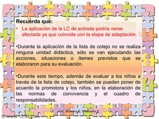 Recuerda que:
• La aplicación de la LC de entrada podría verse
  afectada ya que coincide con la etapa de adaptación.

•Durante la aplicación de la lista de cotejo no se realiza
ninguna unidad didáctica, sólo se van ejecutando las
acciones, situaciones o ítemes previstos que se
elaboraron para su evaluación.

•Durante este tiempo, además de evaluar a los niños a
través de la lista de cotejo, también se pueden poner de
acuerdo la promotora y los niños, en la elaboración de
las normas de convivencia y el cuadro de
responsabilidades.

                    Lic. Jhowany E. Villafuerte S.
 