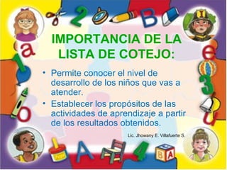IMPORTANCIA DE LA
   LISTA DE COTEJO:
• Permite conocer el nivel de
  desarrollo de los niños que vas a
  atender.
• Establecer los propósitos de las
  actividades de aprendizaje a partir
  de los resultados obtenidos.
                      Lic. Jhowany E. Villafuerte S.
 