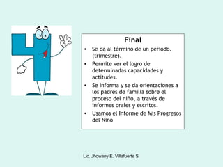 Final
• Se da al término de un periodo.
  (trimestre).
• Permite ver el logro de
  determinadas capacidades y
  actitudes.
• Se informa y se da orientaciones a
  los padres de familia sobre el
  proceso del niño, a través de
  informes orales y escritos.
• Usamos el Informe de Mis Progresos
  del Niño




Lic. Jhowany E. Villafuerte S.
 