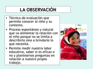 LA OBSERVACIÓN
• Técnica de evaluación que
  permite conocer al niño y su
  contexto.
• Proceso espontáneo y natural
  que va alimentar la relación con
  el niño porque no se limita a
  describirlo sino a brindarle lo
  que necesita.
• Permite medir nuestra labor
  educativa, saber si es eficaz o
  no y plantearnos preguntas en
  relación a nuestro propio
  trabajo.
 