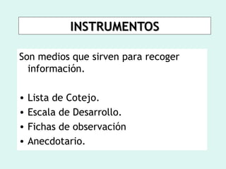 INSTRUMENTOS

Son medios que sirven para recoger
  información.

•   Lista de Cotejo.
•   Escala de Desarrollo.
•   Fichas de observación
•   Anecdotario.
 