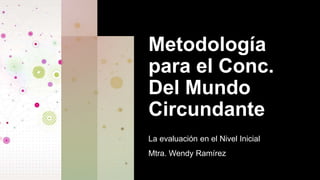 Metodología
para el Conc.
Del Mundo
Circundante
La evaluación en el Nivel Inicial
Mtra. Wendy Ramírez
 