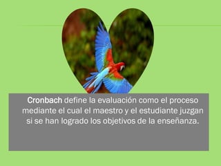 Cronbach define la evaluación como el proceso
mediante el cual el maestro y el estudiante juzgan
 si se han logrado los objetivos de la enseñanza.
 
