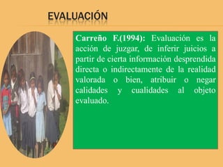 EVALUACIÓN
    Carreño F.(1994): Evaluación es la
    acción de juzgar, de inferir juicios a
    partir de cierta información desprendida
    directa o indirectamente de la realidad
    valorada o bien, atribuir o negar
    calidades y cualidades al objeto
    evaluado.
 
