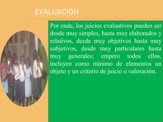 EVALUACIÓN
   Por ende, los juicios evaluativos pueden ser
   desde muy simples, hasta muy elaborados y
   relativos, desde muy objetivos hasta muy
   subjetivos, desde muy particulares hasta
   muy generales; empero todos ellos,
   incluyen como mínimo de elementos un
   objeto y un criterio de juicio o valoración.
 