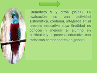 Benedicto V y otros (1977): La
evaluación      es    una     actividad
sistemática, contínua, integrada en el
proceso educativo cuya finalidad es
conocer y mejorar al alumno en
particular y al proceso educativo con
todos sus componentes en general.
 