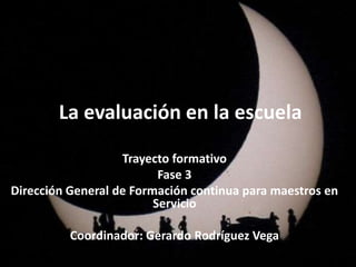La evaluación en la escuela
Trayecto formativo
Fase 3
Dirección General de Formación continua para maestros en
Servicio
Coordinador: Gerardo Rodríguez Vega
 