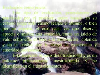 Evaluación como juicio:    Este tipo de evaluación, generalmente es practicado por el profesor, quien basado en su criterio juzga todo cuanto realiza el alumno, o bien por un experto, el cual cada vez que observa, aprecia o analiza una situación, emite un juicio de valor sobre ella, en base a la información  obtenida y en el crédito que le otorga su experiencia y autoridad profesional.   Esta acepción se considera tradicional y es un enfoque prácticamente inestructurado y se identifican en ella dos elementos:   